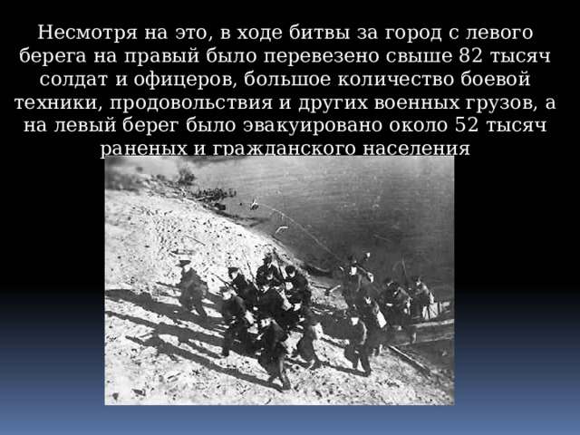 Несмотря на это, в ходе битвы за город с левого берега на правый было перевезено свыше 82 тысяч солдат и офицеров, большое количество боевой техники, продовольствия и других военных грузов, а на левый берег было эвакуировано около 52 тысяч раненых и гражданского населения 