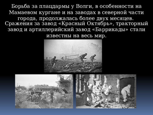 Борьба за плацдармы у Волги, в особенности на Мамаевом кургане и на заводах в северной части города, продолжалась более двух месяцев. Сражения за завод «Красный Октябрь», тракторный завод и артиллерийский завод «Баррикады» стали известны на весь мир. 