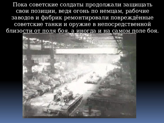 Пока советские солдаты продолжали защищать свои позиции, ведя огонь по немцам, рабочие заводов и фабрик ремонтировали повреждённые советские танки и оружие в непосредственной близости от поля боя, а иногда и на самом поле боя. 