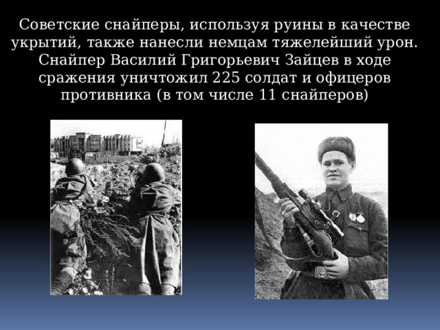 Советские снайперы, используя руины в качестве укрытий, также нанесли немцам тяжелейший урон. Снайпер Василий Григорьевич Зайцев в ходе сражения уничтожил 225 солдат и офицеров противника (в том числе 11 снайперов) 