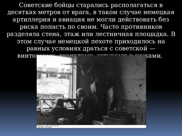 Советские бойцы старались располагаться в десятках метров от врага, в таком случае немецкая артиллерия и авиация не могли действовать без риска попасть по своим. Часто противников разделяла стена, этаж или лестничная площадка. В этом случае немецкой пехоте приходилось на равных условиях драться с советской — винтовками, гранатами, штыками и ножами. 