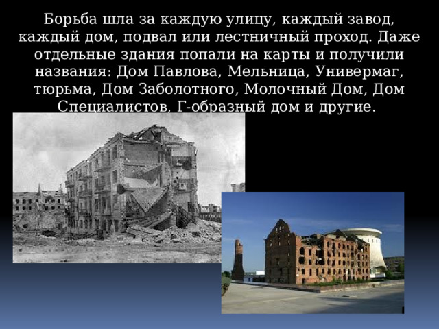 Борьба шла за каждую улицу, каждый завод, каждый дом, подвал или лестничный проход. Даже отдельные здания попали на карты и получили названия: Дом Павлова, Мельница, Универмаг, тюрьма, Дом Заболотного, Молочный Дом, Дом Специалистов, Г-образный дом и другие. 