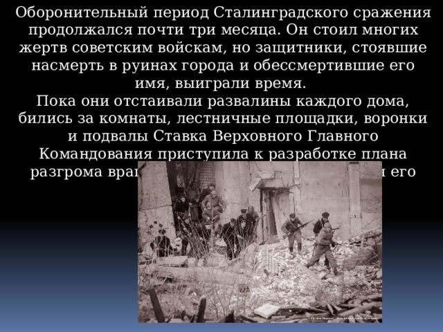 Оборонительный период Сталинградского сражения продолжался почти три месяца. Он стоил многих жертв советским войскам, но защитники, стоявшие насмерть в руинах города и обессмертившие его имя, выиграли время. Пока они отстаивали развалины каждого дома, бились за комнаты, лестничные площадки, воронки и подвалы Ставка Верховного Главного Командования приступила к разработке плана разгрома врага и создания сил и средств для его осуществления. 