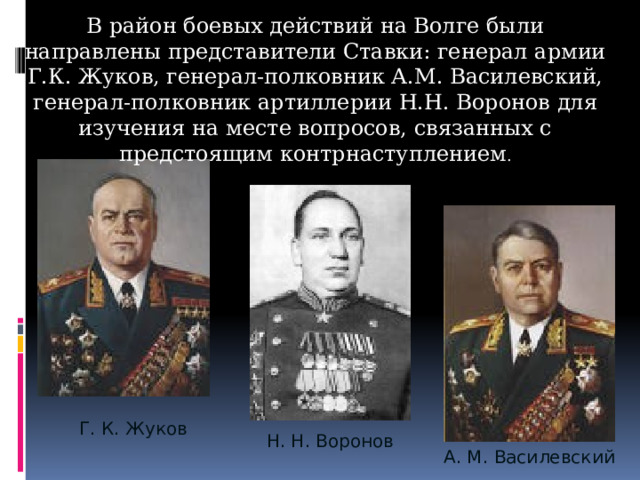 В район боевых действий на Волге были направлены представители Ставки: генерал армии Г.К. Жуков, генерал-полковник А.М. Василевский, генерал-полковник артиллерии Н.Н. Воронов для изучения на месте вопросов, связанных с предстоящим контрнаступлением . Г. К. Жуков Н. Н. Воронов А. М. Василевский 