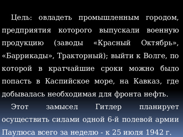 Цель: овладеть промышленным городом, предприятия которого выпускали военную продукцию (заводы «Красный Октябрь», «Баррикады», Тракторный); выйти к Волге, по которой в кратчайшие сроки можно было попасть в Каспийское море, на Кавказ, где добывалась необходимая для фронта нефть. Этот замысел Гитлер планирует осуществить силами одной 6-й полевой армии Паулюса всего за неделю - к 25 июля 1942 г. 