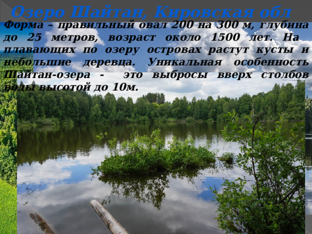 Озеро Шайтан, Кировская обл Форма – правильный овал 200 на 300 м, глубина до 25 метров, возраст около 1500 лет. На плавающих по озеру островах растут кусты и небольшие деревца. Уникальная особенность Шайтан-озера - это выбросы вверх столбов воды высотой до 10м. 