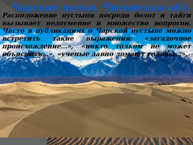 Чарские пески, Читинская обл. Расположение пустыни посреди болот и тайги вызывает недоумение и множество вопросов. Часто в публикациях о Чарской пустыне можно встретить такие выражения: «загадочное происхождение…», «никто толком не может объяснить…», «ученые давно ломают головы…». 