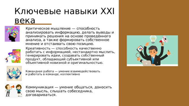 Ключевые навыки XXI века Критическое мышление — способность анализировать информацию, делать выводы и принимать решения на основе проведённого анализа, а также формировать собственное мнение и отстаивать свою позицию. Креативность — способность качественно работать с информацией, нестандартно мыслить, генерировать идеи, создавать собственный продукт, обладающий субъективной или объективной новизной и оригинальностью. Командная работа — умение взаимодействовать и работать в команде, коллективно Коммуникация — умение общаться, доносить свою мысль, слышать собеседника, договариваться. 