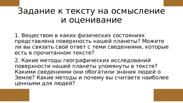 Задание к тексту на осмысление и оценивание 1. Веществом в каких физических состояниях представлена поверхность нашей планеты? Можете ли вы связать свой ответ с теми сведениями, которые есть в прочитанном тексте? 2. Какие методы географических исследований поверхности нашей планеты упомянуты в тексте? Какими сведениями они обогатили знания людей о Земле? Какие методы и почему вы считаете наиболее ценными для людей? 