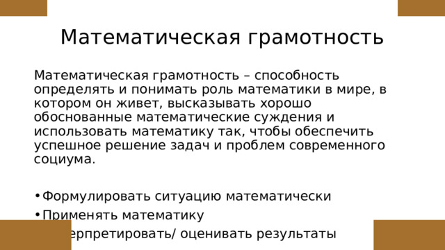 Математическая грамотность Математическая грамотность – способность определять и понимать роль математики в мире, в котором он живет, высказывать хорошо обоснованные математические суждения и использовать математику так, чтобы обеспечить успешное решение задач и проблем современного социума. Формулировать ситуацию математически Применять математику Интерпретировать/ оценивать результаты 