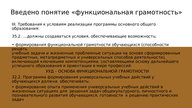 Введено понятие «функциональная грамотность»   III. Требования к условиям реализации программы основного общего образования: 35.2. …должны создаваться условия, обеспечивающие возможность: • формирования функциональной грамотности обучающихся (способности решать учебные задачи и жизненные проблемные ситуации на основе сформированных предметных, метапредметных и универсальных способов деятельности), включающей ключевыми компетенциями, составляющими основу дальнейшего успешного образования и ориентации в мире профессий. УУД – ОСНОВА ФУНКЦИОНАЛЬНОЙ ГРАМОТНОСТИ 32.2. Программа формирования универсальных учебных действий у обучающихся должна обеспечивать: • формирование опыта применения универсальных учебных действий в жизненных ситуациях для решения задач общекультурного, личностного и познавательного развития обучающихся, готовности к решению практических задач 