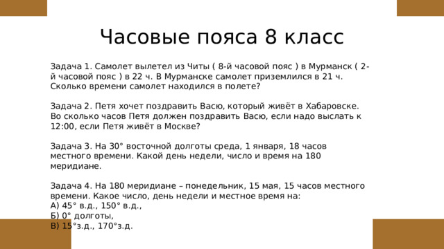 Часовые пояса 8 класс Задача 1. Самолет вылетел из Читы ( 8-й часовой пояс ) в Мурманск ( 2-й часовой пояс ) в 22 ч. В Мурманске самолет приземлился в 21 ч. Сколько времени самолет находился в полете? Задача 2. Петя хочет поздравить Васю, который живёт в Хабаровске. Во сколько часов Петя должен поздравить Васю, если надо выслать к 12:00, если Петя живёт в Москве? Задача 3. На 30° восточной долготы среда, 1 января, 18 часов местного времени. Какой день недели, число и время на 180 меридиане. Задача 4. На 180 меридиане – понедельник, 15 мая, 15 часов местного времени. Какое число, день недели и местное время на: А) 45° в.д., 150° в.д., Б) 0° долготы, В) 15°з.д., 170°з.д. 