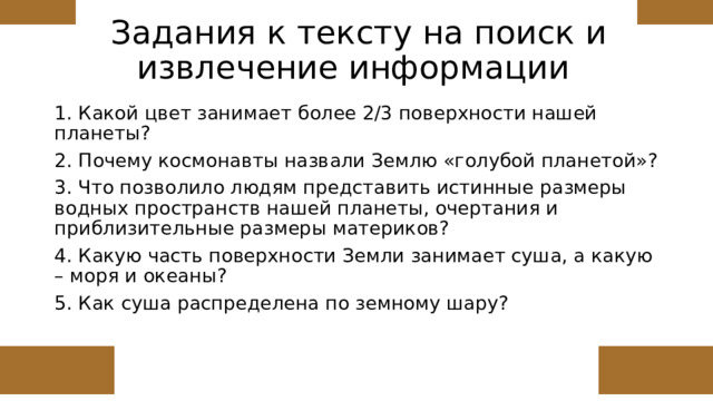 Задания к тексту на поиск и извлечение информации 1. Какой цвет занимает более 2/3 поверхности нашей планеты? 2. Почему космонавты назвали Землю «голубой планетой»? 3. Что позволило людям представить истинные размеры водных пространств нашей планеты, очертания и приблизительные размеры материков? 4. Какую часть поверхности Земли занимает суша, а какую – моря и океаны? 5. Как суша распределена по земному шару? 