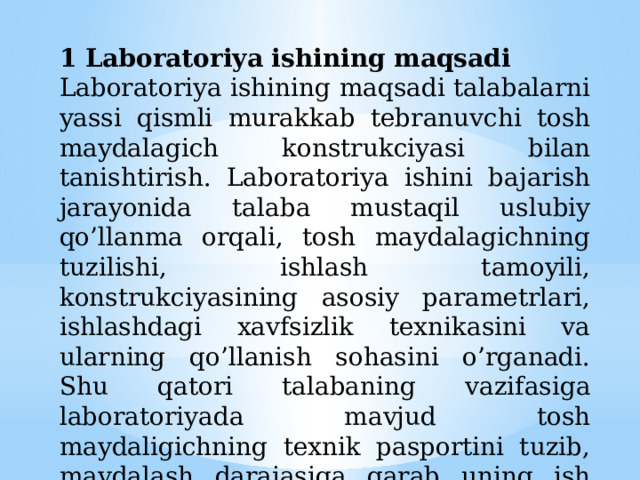 1 Laboratoriya ishining maqsadi Laboratoriya ishining maqsadi talabalarni yassi qismli murakkab tebranuvchi tosh maydalagich konstrukciyasi bilan tanishtirish. Laboratoriya ishini bajarish jarayonida talaba mustaqil uslubiy qo’llanma orqali, tosh maydalagichning tuzilishi, ishlash tamoyili, konstrukciyasining asosiy parametrlari, ishlashdagi xavfsizlik texnikasini va ularning qo’llanish sohasini o’rganadi. Shu qatori talabaning vazifasiga laboratoriyada mavjud tosh maydaligichning texnik pasportini tuzib, maydalash darajasiga qarab uning ish unumdorligi grafigini hisoblash asosida qurish. 
