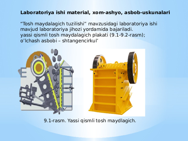 Laboratoriya ishi material, xom-ashyo, asbob-uskunalari   “ Tosh maydalagich tuzilishi” mavzusidagi laboratoriya ishi mavjud laboratoriya jihozi yordamida bajariladi. yassi qismli tosh maydalagich plakati (9.1-9.2-rasm); o’lchash asbobi – shtangencirkul’ 9.1-rasm. Yassi qismli tosh maydlagich. 