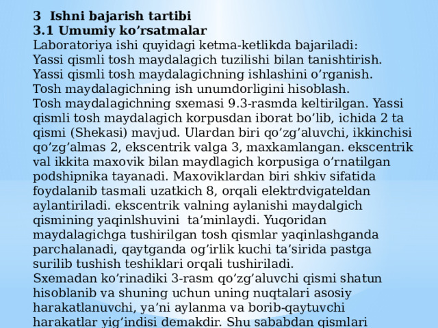 3 Ishni bajarish tartibi 3.1 Umumiy ko’rsatmalar Laboratoriya ishi quyidagi ketma-ketlikda bajariladi: Yassi qismli tosh maydalagich tuzilishi bilan tanishtirish. Yassi qismli tosh maydalagichning ishlashini o’rganish. Tosh maydalagichning ish unumdorligini hisoblash. Tosh maydalagichning sxemasi 9.3-rasmda keltirilgan. Yassi qismli tosh maydalagich korpusdan iborat bo’lib, ichida 2 ta qismi (Shekasi) mavjud. Ulardan biri qo’zg’aluvchi, ikkinchisi qo’zg’almas 2, ekscentrik valga 3, maxkamlangan. ekscentrik val ikkita maxovik bilan maydlagich korpusiga o’rnatilgan podshipnika tayanadi. Maxoviklardan biri shkiv sifatida foydalanib tasmali uzatkich 8, orqali elektrdvigateldan aylantiriladi. ekscentrik valning aylanishi maydalgich qismining yaqinlshuvini ta’minlaydi. Yuqoridan maydalagichga tushirilgan tosh qismlar yaqinlashganda parchalanadi, qaytganda og’irlik kuchi ta’sirida pastga surilib tushish teshiklari orqali tushiriladi. Sxemadan ko’rinadiki 3-rasm qo’zg’aluvchi qismi shatun hisoblanib va shuning uchun uning nuqtalari asosiy harakatlanuvchi, ya’ni aylanma va borib-qaytuvchi harakatlar yig’indisi demakdir. Shu sababdan qismlari murakkab tebranuvchi deyiladi. 