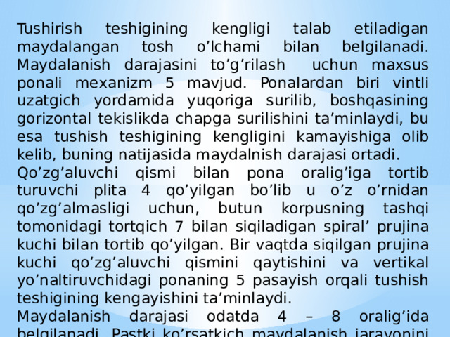 Tushirish teshigining kengligi talab etiladigan maydalangan tosh o’lchami bilan belgilanadi. Maydalanish darajasini to’g’rilash uchun maxsus ponali mexanizm 5 mavjud. Ponalardan biri vintli uzatgich yordamida yuqoriga surilib, boshqasining gorizontal tekislikda chapga surilishini ta’minlaydi, bu esa tushish teshigining kengligini kamayishiga olib kelib, buning natijasida maydalnish darajasi ortadi. Qo’zg’aluvchi qismi bilan pona oralig’iga tortib turuvchi plita 4 qo’yilgan bo’lib u o’z o’rnidan qo’zg’almasligi uchun, butun korpusning tashqi tomonidagi tortqich 7 bilan siqiladigan spiral’ prujina kuchi bilan tortib qo’yilgan. Bir vaqtda siqilgan prujina kuchi qo’zg’aluvchi qismini qaytishini va vertikal yo’naltiruvchidagi ponaning 5 pasayish orqali tushish teshigining kengayishini ta’minlaydi. Maydalanish darajasi odatda 4 – 8 oralig’ida belgilanadi. Pastki ko’rsatkich maydalanish jarayonini samaradorligini, yuqorigisi ishning xavfsiz sharoitini belgilaydi. 