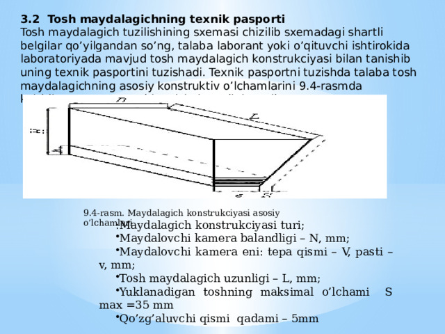 3.2 Tosh maydalagichning texnik pasporti Tosh maydalagich tuzilishining sxemasi chizilib sxemadagi shartli belgilar qo’yilgandan so’ng, talaba laborant yoki o’qituvchi ishtirokida laboratoriyada mavjud tosh maydalagich konstrukciyasi bilan tanishib uning texnik pasportini tuzishadi. Texnik pasportni tuzishda talaba tosh maydalagichning asosiy konstruktiv o’lchamlarini 9.4-rasmda keltirilgan sxema asosida o’lchab yozib boradi. 9.4-rasm. Maydalagich konstrukciyasi asosiy o’lchamlari :Maydalagich konstrukciyasi turi; Maydalovchi kamera balandligi – N, mm; Maydalovchi kamera eni: tepa qismi – V, pasti – v, mm; Tosh maydalagich uzunligi – L, mm; Yuklanadigan toshning maksimal o’lchami S max =35 mm Qo’zg’aluvchi qismi qadami – 5mm 