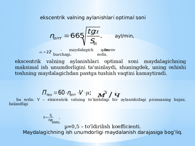 ekscentrik valning aylanishlari optimal soni ayl/min, bu erda, - maydalagich qamrov burchagi. ekscentrik valning aylanishlari optimal soni maydalagichning maksimal ish unumdorligini ta’minlaydi, shuningdek, uning oshishi toshning maydalagichdan pastga tushish vaqtini kamaytiradi. ;  bu erda: V – ekscentrik valning to’kishdagi bir aylanishidagi prizmaning hajmi, balandligi , mm; µ=0,5 – to’ldirilish koefficienti. Maydalagichning ish unumdorligi maydalanish darajasiga bog’liq. 