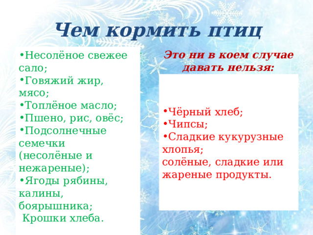 Чем кормить птиц Несолёное свежее сало; Говяжий жир, мясо; Топлёное масло; Пшено, рис, овёс; Подсолнечные семечки (несолёные и нежареные); Ягоды рябины, калины, боярышника;  Крошки хлеба. Это ни в коем случае давать нельзя: Птички будут вам благодарны за: Чёрный хлеб; Чипсы; Сладкие кукурузные хлопья; солёные, сладкие или жареные продукты. Чем кормить птиц Птички будут вам благодарны за:  Несоленое свежее сало; говяжий жир, мясо; пшено, рис, овёс; подсолнечные семечки (несолёные и нежареные); ягоды рябины, калины, боярышника; крошки хлеба. Это ни в коем случае давать нельзя: - Чёрный хлеб; чипсы; сладкие кукурузные хлопья; солёные, сладкие или жареные продукты.  