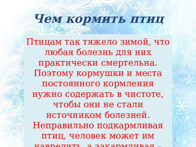 Чем кормить птиц Птицам так тяжело зимой, что любая болезнь для них практически смертельна. Поэтому кормушки и места постоянного кормления нужно содержать в чистоте, чтобы они не стали источником болезней. Неправильно подкармливая птиц, человек может им навредить, а закармливая – даже погубить! Чем кормить птиц Птицам так тяжело зимой, что любая болезнь для них практически смертельна. Поэтому кормушки и места кормления нужно содержать в чистоте, чтобы они не стали источником болезней. Неправильно подкармливая птиц, человек может им навредить, а закармливая – даже погубить!  