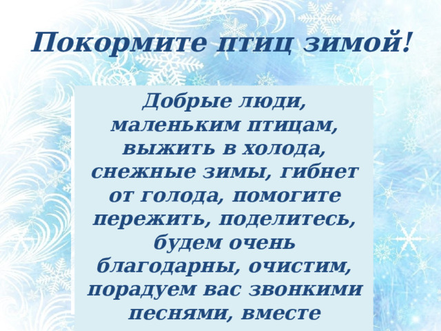 Покормите птиц зимой! Добрые люди, маленьким птицам, выжить в холода, снежные зимы, гибнет от голода, помогите пережить, поделитесь, будем очень благодарны, очистим, порадуем вас звонкими песнями, вместе встретим весну, ваши меньшие друзья. Обращение к людям от лица птиц «Покормите птиц зимой!» (опорные слова) - Добрые люди, маленьким птицам, выжить в холода, снежные зимы, гибнет от голода, помогите пережить, поделитесь, будем очень благодарны, очистим, порадуем вас звонкими песнями, вместе встретим весну, ваши меньшие друзья.  