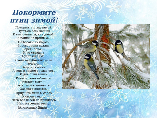 Покормите птиц зимой! Покормите птиц зимой.  Пусть со всех концов  К вам слетятся, как домой,  Стайки на крыльцо. Не богаты их корма.  Горсть зерна нужна,  Горсть одна —  И не страшна  Будет им зима. Сколько гибнет их — не счесть,  Видеть тяжело.  А ведь в нашем сердце есть  И для птиц тепло. Разве можно забывать:  Улететь могли,  А остались зимовать  Заодно с людьми. Приучите птиц в мороз  К своему окну,  Чтоб без песен не пришлось  Нам встречать весну. (Александр Яшин) «Покормите птиц зимой!» Александр Яшин Покормите птиц зимой.  Пусть со всех концов  К вам слетятся, как домой,  Стайки на крыльцо. Не богаты их корма.  Горсть зерна нужна,  Горсть одна —  И не страшна  Будет им зима. Сколько гибнет их — не счесть,  Видеть тяжело.  А ведь в нашем сердце есть  И для птиц тепло. Разве можно забывать:  Улететь могли,  А остались зимовать  Заодно с людьми. Приучите птиц в мороз  К своему окну,  Чтоб без песен не пришлось  Нам встречать весну.  