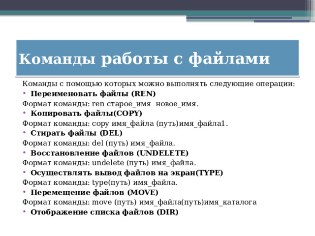 Команды работы с файлами Команды с помощью которых можно выполнять следующие операции: Переименовать файлы (REN) Формат команды: ren старое_имя новое_имя.  Копировать файлы(COPY) Формат команды: copy имя_файла (путь)имя_файла1. Стирать файлы (DEL) Формат команды: del (путь) имя_файла. Восстановление файлов (UNDELETE) Формат команды: undelete (путь) имя_файла. Осуществлять вывод файлов на экран(TYPE) Формат команды: type(путь) имя_файла. Перемещение файлов (MOVE) Формат команды: move (путь) имя_файла(путь)имя_каталога Отображение списка файлов (DIR) 