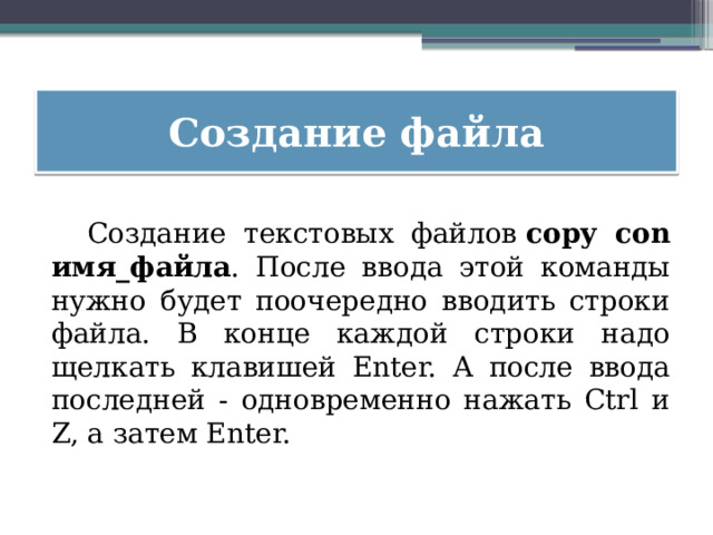 Создание файла  Создание текстовых файлов  copy con имя_файла . После ввода этой команды нужно будет поочередно вводить строки файла. В конце каждой строки надо щелкать клавишей Enter. А после ввода последней - одновременно нажать Ctrl и Z, а затем Enter. 