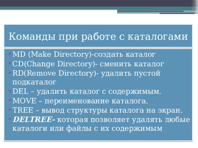 Команды при работе с каталогами MD (Make Directory)-создать каталог CD(Change Directory)- сменить каталог RD(Remove Directory)- удалить пустой подкаталог DEL – удалить каталог с содержимым. MOVE – переименование каталога. TREE – вывод структуры каталога на экран. DELTREE- которая позволяет удалять любые каталоги или файлы с их содержимым 