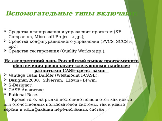 Вспомогательные типы включают:   Cредства планирования и управления проектом (SE Companion, Microsoft Project и др.);   Cредства конфигурационного управления (PVCS, SCCS и др.);   Cредства тестирования (Quality Works и др.).  На сегодняшний день Российский рынок программного обеспечения располагает следующими наиболее развитыми CASE-средствами:   Vantage Team Builder (Westmount I-CASE);   Designer/2000;  Silverrun;  ERwin+BPwin;   S-Designor;   CASE.Аналитик;   Rational Rose.  Кроме того, на рынке постоянно появляются как новые для отечественных пользователей системы, так и новые версии и модификации перечисленных систем. 