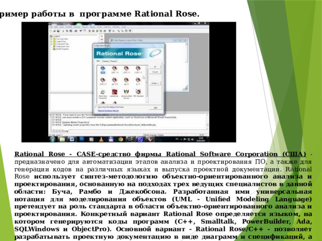 Пример работы в программе Rational Rose. Rational Rose - CASE-средство фирмы Rational Software Corporation (США) - предназначено для автоматизации этапов анализа и проектирования ПО, а также для генерации кодов на различных языках и выпуска проектной документации. Rational Rose  использует синтез-методологию объектно-ориентированного анализа и проектирования, основанную на подходах трех ведущих специалистов в данной области: Буча, Рамбо и Джекобсона. Разработанная ими универсальная нотация для моделирования объектов (UML - Unified Modeling Language) претендует на роль стандарта в области объектно-ориентированного анализа и проектирования. Конкретный вариант Rational Rose определяется языком, на котором генерируются коды программ (C++, Smalltalk, PowerBuilder, Ada, SQLWindows и ObjectPro). Основной вариант - Rational Rose/C++ - позволяет разрабатывать проектную документацию в виде диаграмм и спецификаций, а также генерировать программные коды на С++. 