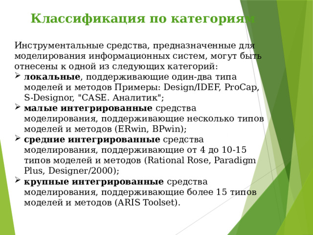 Классификация по категориям  Инструментальные средства, предназначенные для моделирования информационных систем, могут быть отнесены к одной из следующих категорий: локальные , поддерживающие один-два типа моделей и методов Примеры: Design/IDEF, ProCap, S-Designor, 