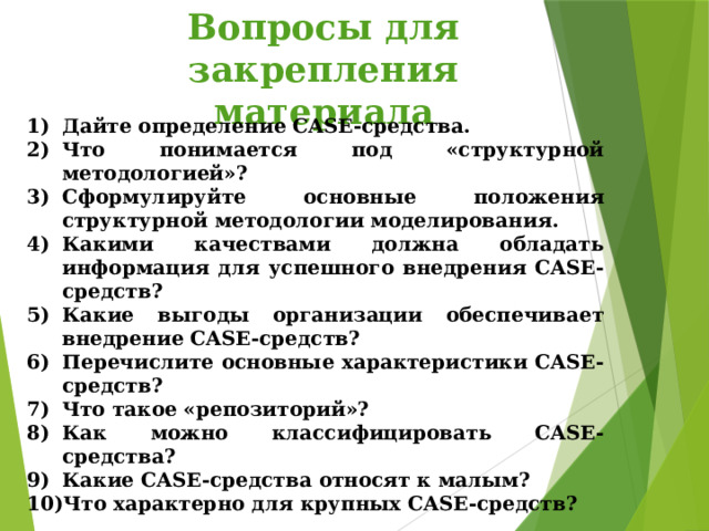 Вопросы для закрепления материала Дайте определение CASE-средства. Что понимается под «структурной методологией»? Сформулируйте основные положения структурной методологии моделирования. Какими качествами должна обладать информация для успешного внедрения CASE-средств? Какие выгоды организации обеспечивает внедрение CASE-средств? Перечислите основные характеристики CASE-средств? Что такое «репозиторий»? Как можно классифицировать CASE-средства? Какие CASE-средства относят к малым? Что характерно для крупных CASE-средств? 