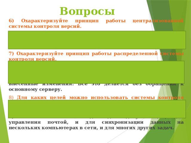   Вопросы 6) Охарактеризуйте принцип работы централизованной системы контроля версий. 6) Централизованные системы, такие как CVS и Subversion , для сохранения всех рабочих файлов контролируемого проекта используют репозиторий, размещенный на отдельном сервере. 7) Охарактеризуйте принцип работы распределенной системы контроля версий. 7) В любой момент можно откатиться на нужную версию проекта, переключиться между ветками или объединить несколько параллельных веток в единую, содержащую все внесенные изменения. Все это делается без обращения к основному серверу. 8) Для каких целей можно использовать системы контроля версий кроме сопровождения разработки программных продуктов? 8) Их можно использовать и для ведения документации, и для управления почтой, и для синхронизации данных на нескольких компьютерах в сети, и для многих других задач. 