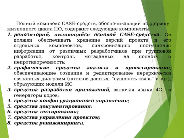  Полный комплекс CASE-средств, обеспечивающий поддержку жизненного цикла ПО, содержит следующие компоненты: репозиторий, являющийся основой CASE-средства . Он должен обеспечивать хранение версий проекта и его отдельных компонентов, синхронизацию поступления информации от различных разработчиков при групповой разработке, контроль метаданных на полноту и непротиворечивость; графические средства анализа и проектирования , обеспечивающие создание и редактирование иерархически связанных диаграмм (потоков данных, 