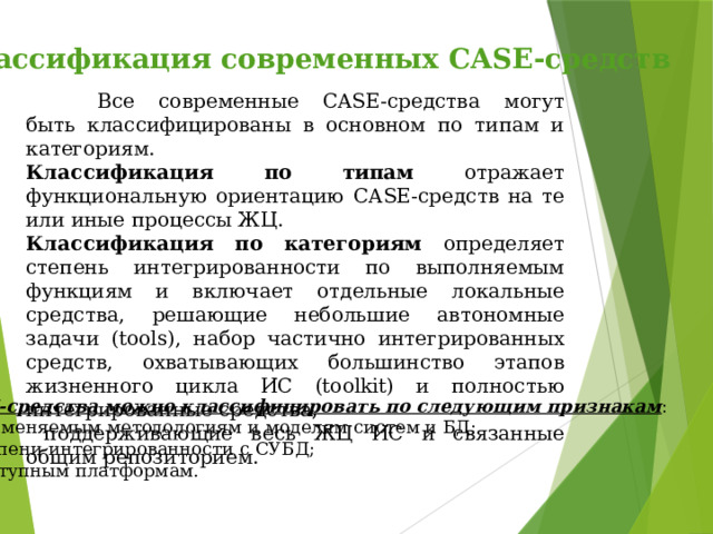 Классификация современных CASE-средств   Все современные CASE-средства могут быть классифицированы в основном по типам и категориям. Классификация по типам отражает функциональную ориентацию CASE-средств на те или иные процессы ЖЦ. Классификация по категориям определяет степень интегрированности по выполняемым функциям и включает отдельные локальные средства, решающие небольшие автономные задачи (tools), набор частично интегрированных средств, охватывающих большинство этапов жизненного цикла ИС (toolkit) и полностью интегрированные средства,  поддерживающие весь ЖЦ ИС и связанные общим репозиторием. CASE-средства можно классифицировать по следующим признакам :   применяемым методологиям и моделям систем и БД; степени интегрированности с СУБД; доступным платформам. 