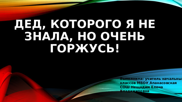 Дед, которого я не знала, но очень горжусь! Выполнила: учитель начальных классов МБОУ Апанасовская СОШ Нещадим Елена Владимировна 