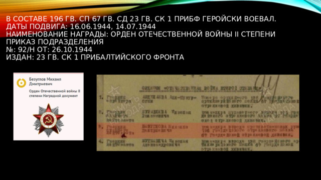 В составе 196 гв. сп 67 гв. сд 23 гв. ск 1 ПрибФ геройски воевал.  Даты подвига: 16.06.1944, 14.07.1944  Наименование награды: Орден Отечественной войны II степени  Приказ подразделения  №: 92/н от: 26.10.1944  Издан: 23 гв. ск 1 Прибалтийского фронта 