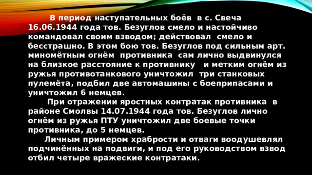  В период наступательных боёв в с. Свеча 16.06.1944 года тов. Безуглов смело и настойчиво командовал своим взводом; действовал смело и бесстрашно. В этом бою тов. Безуглов под сильным арт. миномётным огнём противника сам лично выдвинулся на близкое расстояние к противнику и метким огнём из ружья противотанкового уничтожил три станковых пулемёта, подбил две автомашины с боеприпасами и уничтожил 6 немцев.  При отражении яростных контратак противника в районе Смолвы 14.07.1944 года тов. Безуглов лично огнём из ружья ПТУ уничтожил две боевые точки противника, до 5 немцев.  Личным примером храбрости и отваги воодушевлял подчинённых на подвиги, и под его руководством взвод отбил четыре вражеские контратаки.  