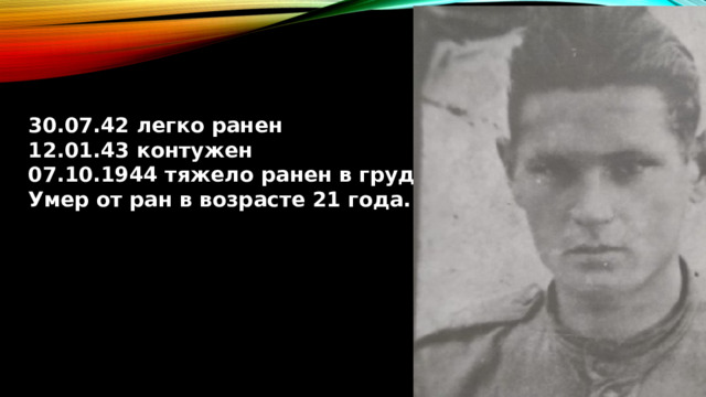30.07.42 легко ранен 12.01.43 контужен 07.10.1944 тяжело ранен в грудь Умер от ран в возрасте 21 года. 