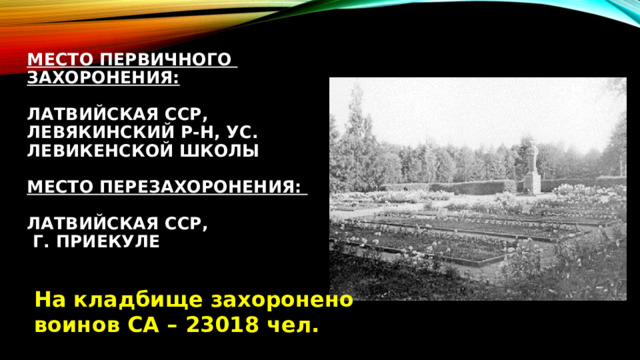 Место первичного захоронения:   Латвийская ССР,  Левякинский р-н, ус. Левикенской школы   Место перезахоронения:   Латвийская ССР,  г. Приекуле    На кладбище захоронено воинов СА – 23018 чел. 
