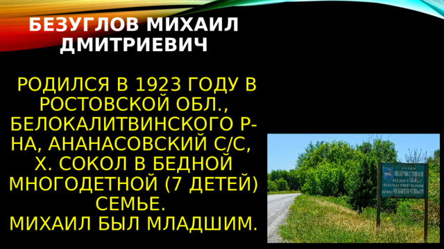 Безуглов Михаил Дмитриевич    Родился в 1923 году в Ростовской обл., Белокалитвинского р-на, Ананасовский с/с,  х. Сокол в бедной многодетной (7 детей) семье.  Михаил был младшим. 