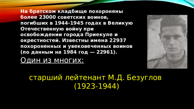 На братском кладбище похоронены более 23000 советских воинов, погибших в 1944-1945 годах в Великую Отечественную войну при освобождении города Приекуле и окрестностей. Известны имена 22937 похороненных и увековеченных воинов (по данным на 1984 год — 22961). Один из многих:  старший лейтенант М.Д. Безуглов (1923-1944) 