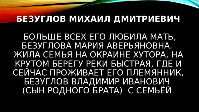 Безуглов Михаил Дмитриевич    Больше всех его любила мать, Безуглова Мария Аверьяновна.  Жила семья на окраине хутора, на крутом берегу реки Быстрая, Где и сейчас проживает его племянник, Безуглов Владимир Иванович  (сын родного брата) с семьёй 