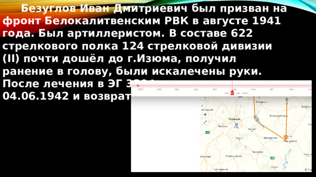  Безуглов Иван Дмитриевич был призван на фронт Белокалитвенским РВК в августе 1941 года. Был артиллеристом. В составе 622 стрелкового полка 124 стрелковой дивизии (II) почти дошёл до г.Изюма, получил ранение в голову, были искалечены руки. После лечения в ЭГ 3294 комиссован 04.06.1942 и возвратился к семье. 