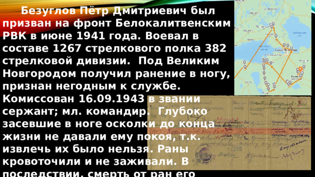  Безуглов Пётр Дмитриевич был призван на фронт Белокалитвенским РВК в июне 1941 года. Воевал в составе 1267 стрелкового полка 382 стрелковой дивизии. Под Великим Новгородом получил ранение в ногу, признан негодным к службе. Комиссован 16.09.1943 в звании сержант; мл. командир. Глубоко засевшие в ноге осколки до конца жизни не давали ему покоя, т.к. извлечь их было нельзя. Раны кровоточили и не заживали. В последствии, смерть от ран его настигла в мирное время. 