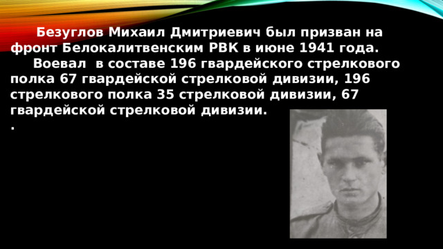  Безуглов Михаил Дмитриевич был призван на фронт Белокалитвенским РВК в июне 1941 года.  Воевал в составе 196 гвардейского стрелкового полка 67 гвардейской стрелковой дивизии, 196 стрелкового полка 35 стрелковой дивизии, 67 гвардейской стрелковой дивизии. . 