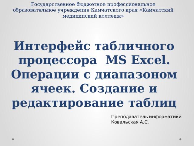 Государственное бюджетное профессиональное образовательное учреждение Камчатского края «Камчатский медицинский колледж» Интерфейс табличного процессора MS Excel.  Операции с диапазоном ячеек. Создание и редактирование таблиц Преподаватель информатики Ковальская А.С. 