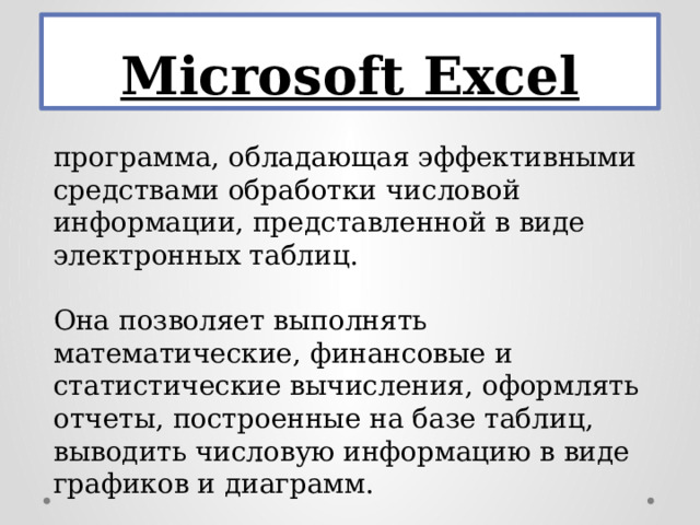 Microsoft Excel программа, обладающая эффективными средствами обработки числовой информации, представленной в виде электронных таблиц. Она позволяет выполнять математические, финансовые и статистические вычисления, оформлять отчеты, построенные на базе таблиц, выводить числовую информацию в виде графиков и диаграмм.   